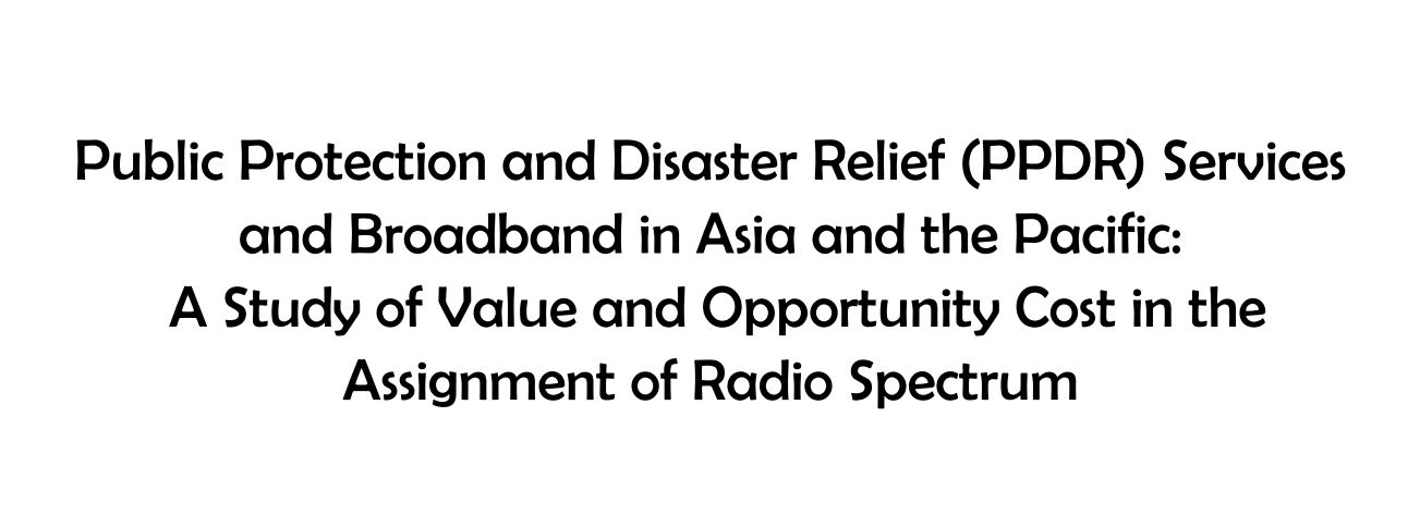 Public Protection and Disaster Relief (PPDR) Services and Broadband in Asia and the Pacific: A Study of Value and Opportunity Cost in the Assignment of Radio Spectrum
